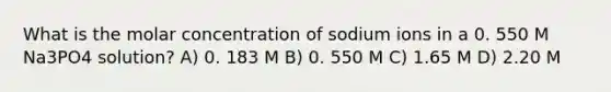 What is the molar concentration of sodium ions in a 0. 550 M Na3PO4 solution? A) 0. 183 M B) 0. 550 M C) 1.65 M D) 2.20 M