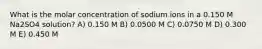 What is the molar concentration of sodium ions in a 0.150 M Na2SO4 solution? A) 0.150 M B) 0.0500 M C) 0.0750 M D) 0.300 M E) 0.450 M