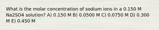 What is the molar concentration of sodium ions in a 0.150 M Na2SO4 solution? A) 0.150 M B) 0.0500 M C) 0.0750 M D) 0.300 M E) 0.450 M