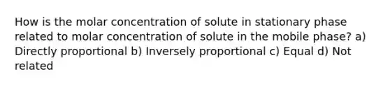 How is the molar concentration of solute in stationary phase related to molar concentration of solute in the mobile phase? a) Directly proportional b) Inversely proportional c) Equal d) Not related