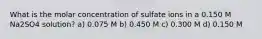 What is the molar concentration of sulfate ions in a 0.150 M Na2SO4 solution? a) 0.075 M b) 0.450 M c) 0.300 M d) 0.150 M