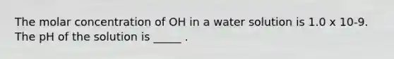 The molar concentration of OH in a water solution is 1.0 x 10-9. The pH of the solution is _____ .