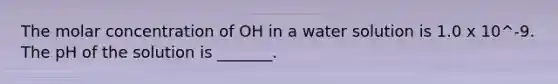 The molar concentration of OH in a water solution is 1.0 x 10^-9. The pH of the solution is _______.