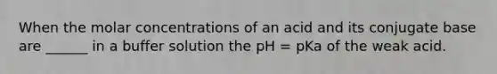 When the molar concentrations of an acid and its conjugate base are ______ in a buffer solution the pH = pKa of the weak acid.