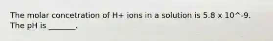 The molar concetration of H+ ions in a solution is 5.8 x 10^-9. The pH is _______.