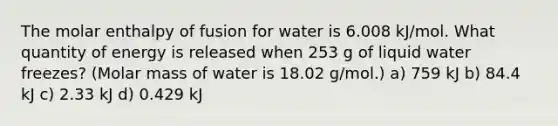 The molar enthalpy of fusion for water is 6.008 kJ/mol. What quantity of energy is released when 253 g of liquid water freezes? (Molar mass of water is 18.02 g/mol.) a) 759 kJ b) 84.4 kJ c) 2.33 kJ d) 0.429 kJ