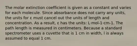 The molar extinction coefficient is given as a constant and varies for each molecule. Since absorbance does not carry any units, the units for ε must cancel out the units of length and concentration. As a result, ε has the units: L·mol-1·cm-1. The path length is measured in centimeters. Because a standard spectrometer uses a cuvette that is 1 cm in width, l is always assumed to equal 1 cm.