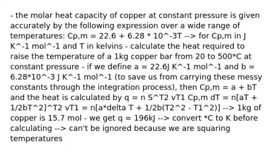 - the molar heat capacity of copper at constant pressure is given accurately by the following expression over a wide range of temperatures: Cp,m = 22.6 + 6.28 * 10^-3T --> for Cp,m in J K^-1 mol^-1 and T in kelvins - calculate the heat required to raise the temperature of a 1kg copper bar from 20 to 500*C at constant pressure - if we define a = 22.6J K^-1 mol^-1 and b = 6.28*10^-3 J K^-1 mol^-1 (to save us from carrying these messy constants through the integration process), then Cp,m = a + bT and the heat is calculated by q = n S^T2 vT1 Cp,m dT = n[aT + 1/2bT^2]^T2 vT1 = n[a*delta T + 1/2b(T2^2 - T1^2)] --> 1kg of copper is 15.7 mol - we get q = 196kJ --> convert *C to K before calculating --> can't be ignored because we are squaring temperatures