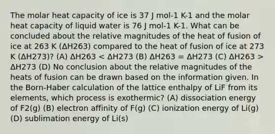 The molar heat capacity of ice is 37 J mol-1 K-1 and the molar heat capacity of liquid water is 76 J mol-1 K-1. What can be concluded about the relative magnitudes of the heat of fusion of ice at 263 K (ΔH263) compared to the heat of fusion of ice at 273 K (ΔH273)? (A) ΔH263 ΔH273 (D) No conclusion about the relative magnitudes of the heats of fusion can be drawn based on the information given. In the Born-Haber calculation of the lattice enthalpy of LiF from its elements, which process is exothermic? (A) dissociation energy of F2(g) (B) electron affinity of F(g) (C) ionization energy of Li(g) (D) sublimation energy of Li(s)