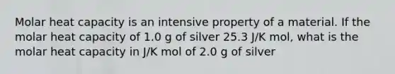 Molar heat capacity is an intensive property of a material. If the molar heat capacity of 1.0 g of silver 25.3 J/K mol, what is the molar heat capacity in J/K mol of 2.0 g of silver