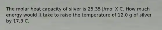 The molar heat capacity of silver is 25.35 J/mol X C. How much energy would it take to raise the temperature of 12.0 g of silver by 17.3 C.