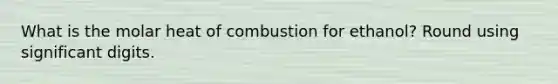 What is the molar heat of combustion for ethanol? Round using significant digits.