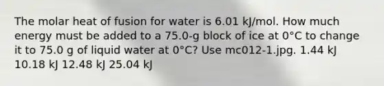 The molar heat of fusion for water is 6.01 kJ/mol. How much energy must be added to a 75.0-g block of ice at 0°C to change it to 75.0 g of liquid water at 0°C? Use mc012-1.jpg. 1.44 kJ 10.18 kJ 12.48 kJ 25.04 kJ