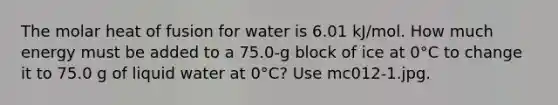 The molar heat of fusion for water is 6.01 kJ/mol. How much energy must be added to a 75.0-g block of ice at 0°C to change it to 75.0 g of liquid water at 0°C? Use mc012-1.jpg.