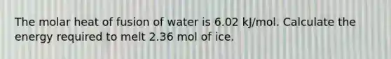 The molar heat of fusion of water is 6.02 kJ/mol. Calculate the energy required to melt 2.36 mol of ice.