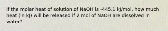 If the molar heat of solution of NaOH is -445.1 kJ/mol, how much heat (in kJ) will be released if 2 mol of NaOH are dissolved in water?