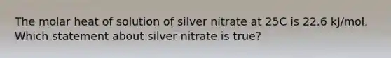 The molar heat of solution of silver nitrate at 25C is 22.6 kJ/mol. Which statement about silver nitrate is true?