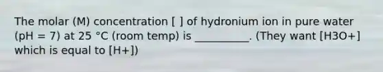 The molar (M) concentration [ ] of hydronium ion in pure water (pH = 7) at 25 °C (room temp) is __________. (They want [H3O+] which is equal to [H+])