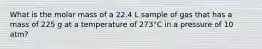 What is the molar mass of a 22.4 L sample of gas that has a mass of 225 g at a temperature of 273°C in a pressure of 10 atm?