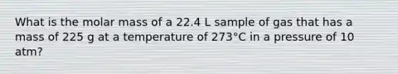 What is the molar mass of a 22.4 L sample of gas that has a mass of 225 g at a temperature of 273°C in a pressure of 10 atm?