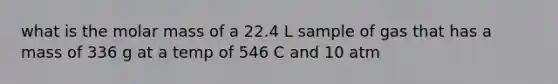 what is the molar mass of a 22.4 L sample of gas that has a mass of 336 g at a temp of 546 C and 10 atm