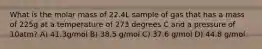 What is the molar mass of 22.4L sample of gas that has a mass of 225g at a temperature of 273 degrees C and a pressure of 10atm? A) 41.3g/mol B) 38.5 g/mol C) 37.6 g/mol D) 44.8 g/mol