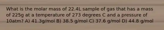 What is the molar mass of 22.4L sample of gas that has a mass of 225g at a temperature of 273 degrees C and a pressure of 10atm? A) 41.3g/mol B) 38.5 g/mol C) 37.6 g/mol D) 44.8 g/mol