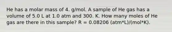 He has a molar mass of 4. g/mol. A sample of He gas has a volume of 5.0 L at 1.0 atm and 300. K. How many moles of He gas are there in this sample? R = 0.08206 (atm*L)/(mol*K).