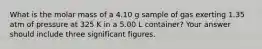 What is the molar mass of a 4.10 g sample of gas exerting 1.35 atm of pressure at 325 K in a 5.00 L container? Your answer should include three significant figures.