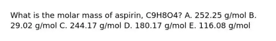 What is the molar mass of aspirin, C9H8O4? A. 252.25 g/mol B. 29.02 g/mol C. 244.17 g/mol D. 180.17 g/mol E. 116.08 g/mol