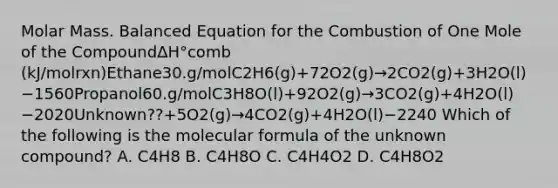 Molar Mass. Balanced Equation for the Combustion of One Mole of the CompoundΔH°comb (kJ/molrxn)Ethane30.g/molC2H6(g)+72O2(g)→2CO2(g)+3H2O(l)−1560Propanol60.g/molC3H8O(l)+92O2(g)→3CO2(g)+4H2O(l)−2020Unknown??+5O2(g)→4CO2(g)+4H2O(l)−2240 Which of the following is the molecular formula of the unknown compound? A. C4H8 B. C4H8O C. C4H4O2 D. C4H8O2