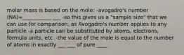 molar mass is based on the mole: -avogadro's number (NA)=___________ ___ -so this gives us a "sample size" that we can use for comparison, as Avogadro's number applies to any particle -a particle can be substituted by atoms, electrons, formula units, etc. -the value of the mole is equal to the number of atoms in exactly ___ ___ of pure ____