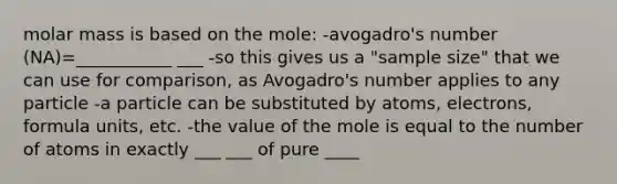 molar mass is based on the mole: -avogadro's number (NA)=___________ ___ -so this gives us a "sample size" that we can use for comparison, as Avogadro's number applies to any particle -a particle can be substituted by atoms, electrons, formula units, etc. -the value of the mole is equal to the number of atoms in exactly ___ ___ of pure ____