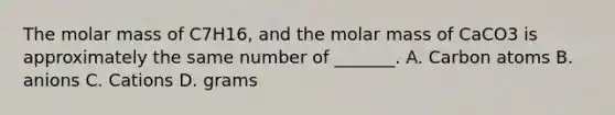 The molar mass of C7H16, and the molar mass of CaCO3 is approximately the same number of _______. A. Carbon atoms B. anions C. Cations D. grams