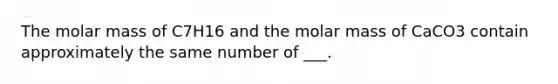 The molar mass of C7H16 and the molar mass of CaCO3 contain approximately the same number of ___.