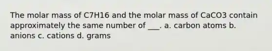 The molar mass of C7H16 and the molar mass of CaCO3 contain approximately the same number of ___. a. carbon atoms b. anions c. cations d. grams