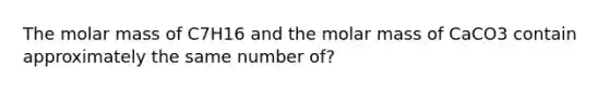 The molar mass of C7H16 and the molar mass of CaCO3 contain approximately the same number of?