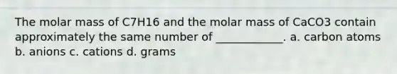 The molar mass of C7H16 and the molar mass of CaCO3 contain approximately the same number of ____________. a. carbon atoms b. anions c. cations d. grams