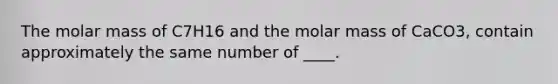 The molar mass of C7H16 and the molar mass of CaCO3, contain approximately the same number of ____.