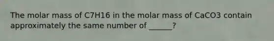 The molar mass of C7H16 in the molar mass of CaCO3 contain approximately the same number of ______?