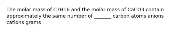 The molar mass of C7H16 and the molar mass of CaCO3 contain approximately the same number of _______ carbon atoms anions cations grams