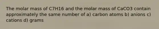 The molar mass of C7H16 and the molar mass of CaCO3 contain approximately the same number of a) carbon atoms b) anions c) cations d) grams