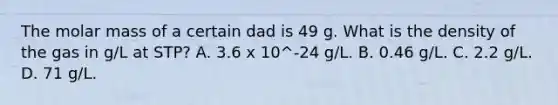 The molar mass of a certain dad is 49 g. What is the density of the gas in g/L at STP? A. 3.6 x 10^-24 g/L. B. 0.46 g/L. C. 2.2 g/L. D. 71 g/L.