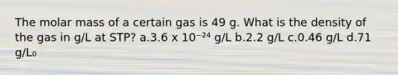 The molar mass of a certain gas is 49 g. What is the density of the gas in g/L at STP? a.3.6 x 10⁻²⁴ g/L b.2.2 g/L c.0.46 g/L d.71 g/L₀