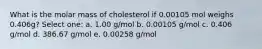 What is the molar mass of cholesterol if 0.00105 mol weighs 0.406g? Select one: a. 1.00 g/mol b. 0.00105 g/mol c. 0.406 g/mol d. 386.67 g/mol e. 0.00258 g/mol