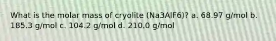 What is the molar mass of cryolite (Na3AlF6)? a. 68.97 g/mol b. 185.3 g/mol c. 104.2 g/mol d. 210.0 g/mol