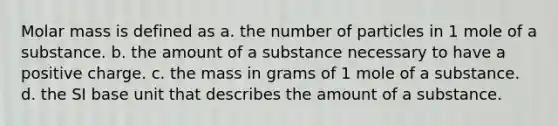 Molar mass is defined as a. the number of particles in 1 mole of a substance. b. the amount of a substance necessary to have a positive charge. c. the mass in grams of 1 mole of a substance. d. the SI base unit that describes the amount of a substance.