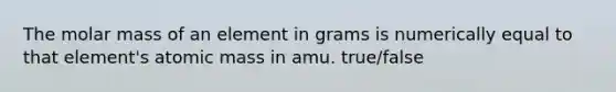 The molar mass of an element in grams is numerically equal to that element's atomic mass in amu. true/false