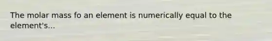 The molar mass fo an element is numerically equal to the element's...