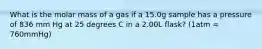 What is the molar mass of a gas if a 15.0g sample has a pressure of 836 mm Hg at 25 degrees C in a 2.00L flask? (1atm = 760mmHg)